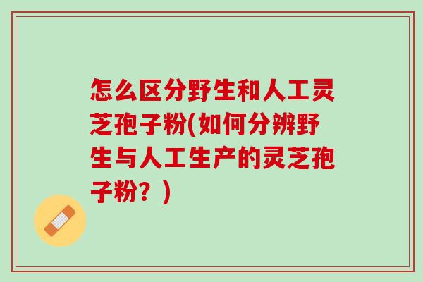 怎么区分野生和人工灵芝孢子粉(如何分辨野生与人工生产的灵芝孢子粉？)