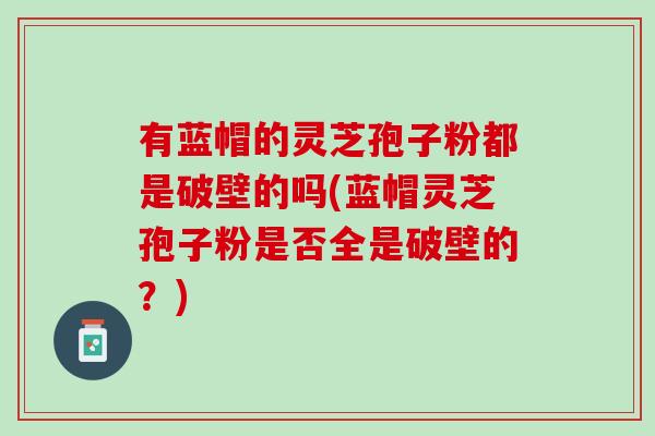 有蓝帽的灵芝孢子粉都是破壁的吗(蓝帽灵芝孢子粉是否全是破壁的？)