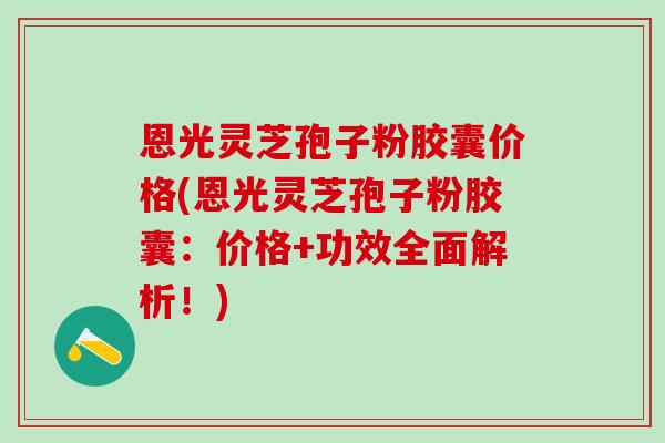 恩光灵芝孢子粉胶囊价格(恩光灵芝孢子粉胶囊：价格+功效全面解析！)