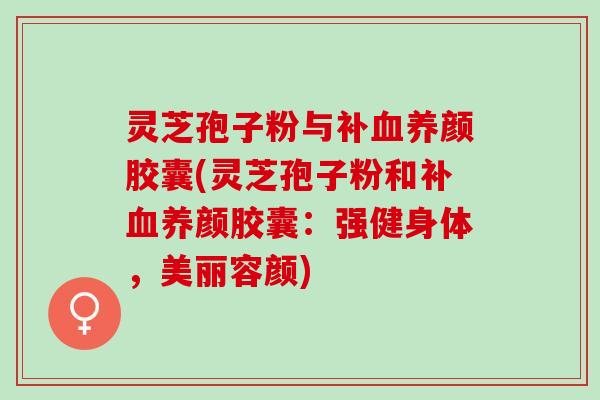 灵芝孢子粉与补血养颜胶囊(灵芝孢子粉和补血养颜胶囊：强健身体，美丽容颜)