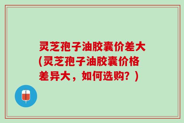 灵芝孢子油胶囊价差大(灵芝孢子油胶囊价格差异大，如何选购？)