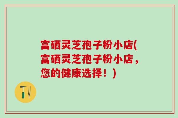 富硒灵芝孢子粉小店(富硒灵芝孢子粉小店，您的健康选择！)