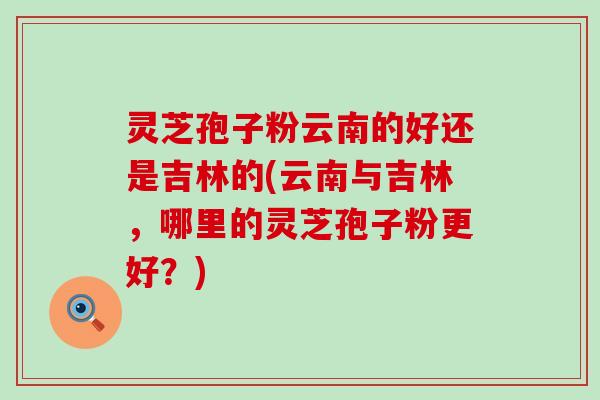灵芝孢子粉云南的好还是吉林的(云南与吉林，哪里的灵芝孢子粉更好？)