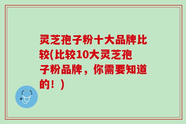 灵芝孢子粉十大品牌比较(比较10大灵芝孢子粉品牌，你需要知道的！)