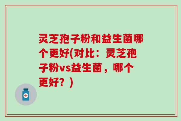 灵芝孢子粉和益生菌哪个更好(对比：灵芝孢子粉vs益生菌，哪个更好？)