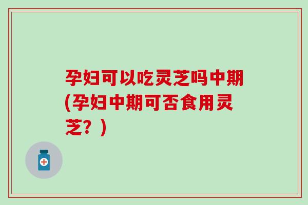 孕妇可以吃灵芝吗中期(孕妇中期可否食用灵芝？)