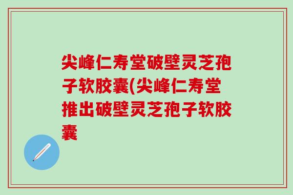 尖峰仁寿堂破壁灵芝孢子软胶囊(尖峰仁寿堂推出破壁灵芝孢子软胶囊 尖峰仁寿堂破壁灵芝孢子软胶囊(尖峰仁寿堂推出破壁灵芝孢子软胶囊