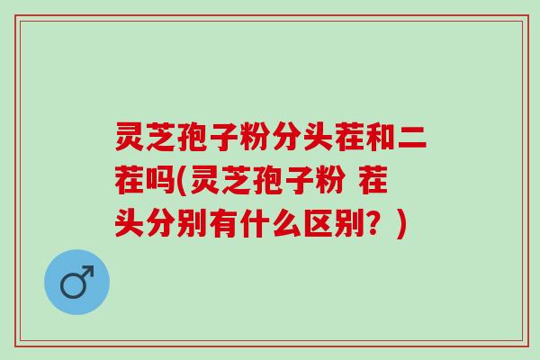 灵芝孢子粉分头茬和二茬吗(灵芝孢子粉 茬头分别有什么区别？)
