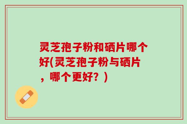 灵芝孢子粉和硒片哪个好(灵芝孢子粉与硒片，哪个更好？)
