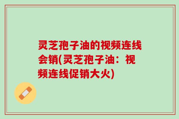 灵芝孢子油的视频连线会销(灵芝孢子油：视频连线促销大火)