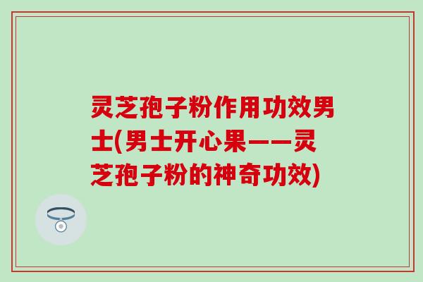 灵芝孢子粉作用功效男士(男士开心果——灵芝孢子粉的神奇功效)