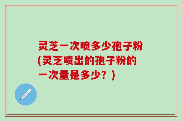 灵芝一次喷多少孢子粉(灵芝喷出的孢子粉的一次量是多少？)