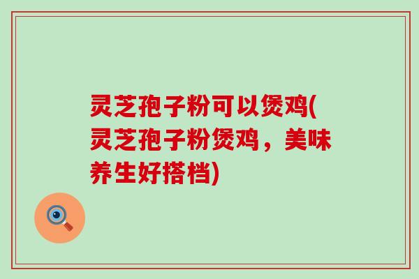 灵芝孢子粉可以煲鸡(灵芝孢子粉煲鸡，美味养生好搭档)