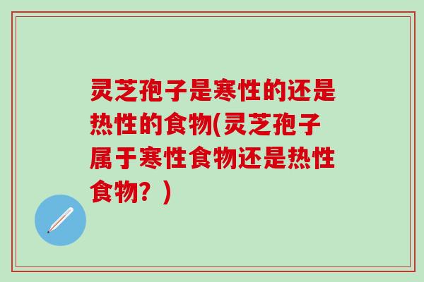 灵芝孢子是寒性的还是热性的食物(灵芝孢子属于寒性食物还是热性食物？)