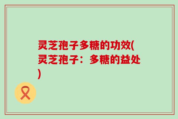 灵芝孢子多糖的功效(灵芝孢子：多糖的益处)