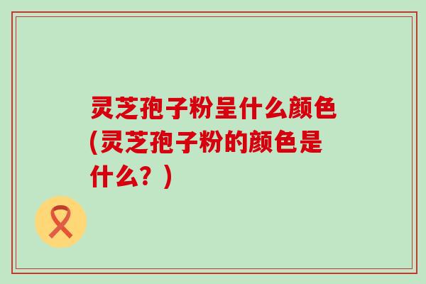 灵芝孢子粉呈什么颜色(灵芝孢子粉的颜色是什么？)