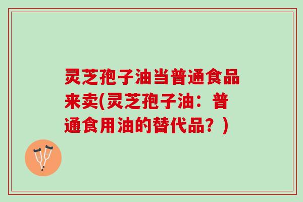 灵芝孢子油当普通食品来卖(灵芝孢子油：普通食用油的替代品？)