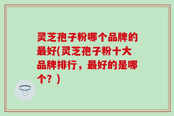 灵芝孢子粉哪个品牌的最好(灵芝孢子粉十大品牌排行，最好的是哪个？)