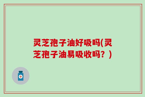 灵芝孢子油好吸吗(灵芝孢子油易吸收吗？)