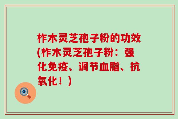 柞木灵芝孢子粉的功效(柞木灵芝孢子粉：强化免疫、调节血脂、抗氧化！)
