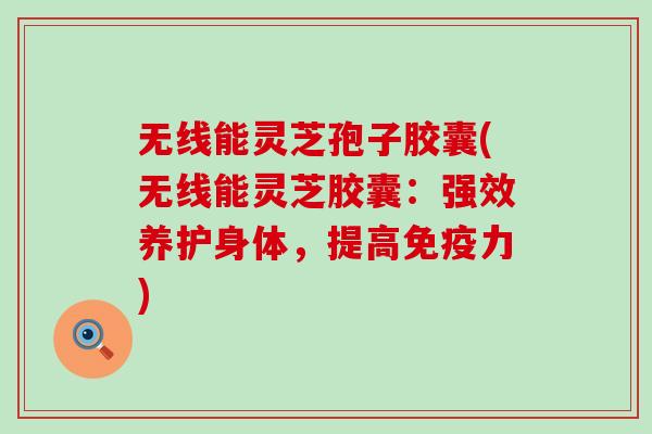 无线能灵芝孢子胶囊(无线能灵芝胶囊：强效养护身体，提高免疫力)