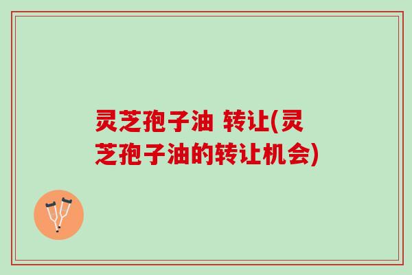 灵芝孢子油 转让(灵芝孢子油的转让机会)