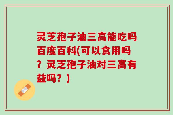灵芝孢子油三高能吃吗百度百科(可以食用吗？灵芝孢子油对三高有益吗？)