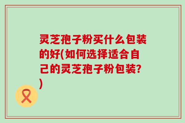 灵芝孢子粉买什么包装的好(如何选择适合自己的灵芝孢子粉包装？)