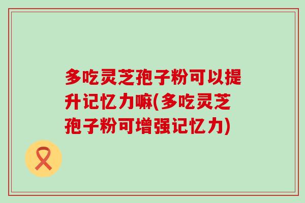 多吃灵芝孢子粉可以提升记忆力嘛(多吃灵芝孢子粉可增强记忆力)
