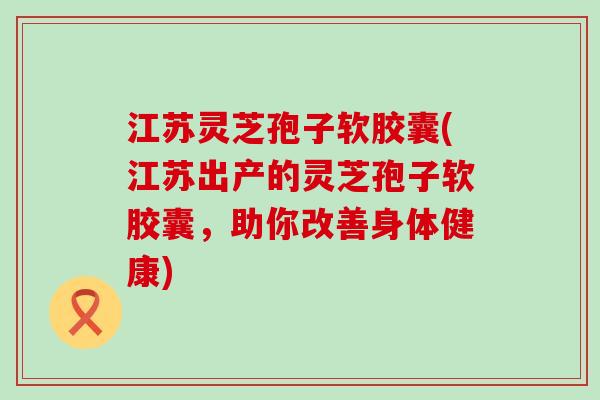 江苏灵芝孢子软胶囊(江苏出产的灵芝孢子软胶囊，助你改善身体健康)