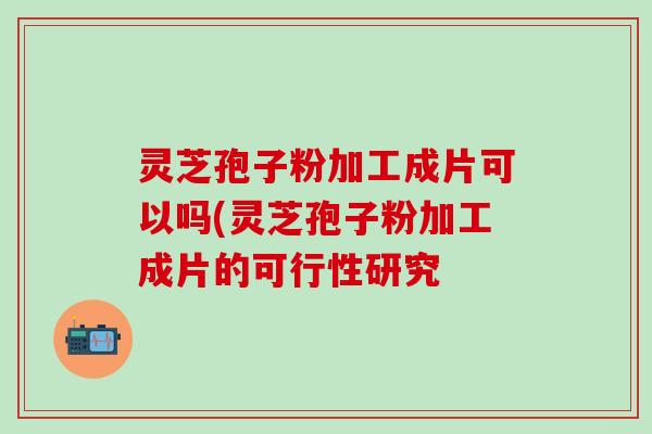 灵芝孢子粉加工成片可以吗(灵芝孢子粉加工成片的可行性研究 灵芝孢子粉加工成片可以吗(灵芝孢子粉加工成片的可行性研究