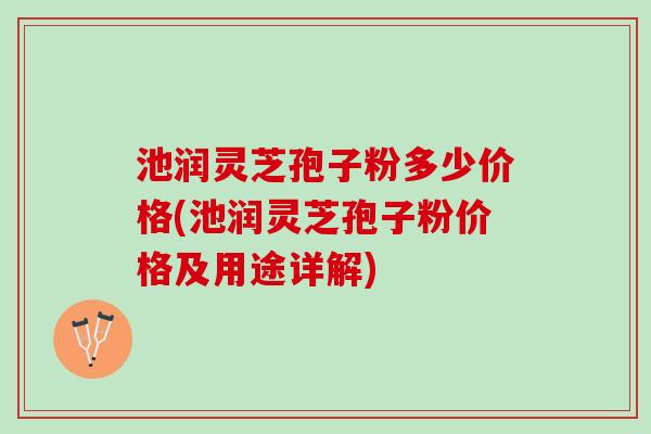 池润灵芝孢子粉多少价格(池润灵芝孢子粉价格及用途详解)