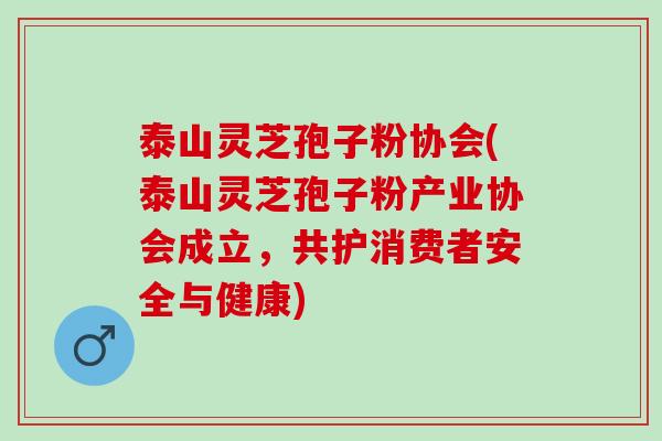 泰山灵芝孢子粉协会(泰山灵芝孢子粉产业协会成立，共护消费者安全与健康)