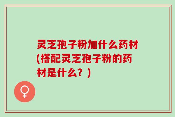 灵芝孢子粉加什么药材(搭配灵芝孢子粉的药材是什么？)