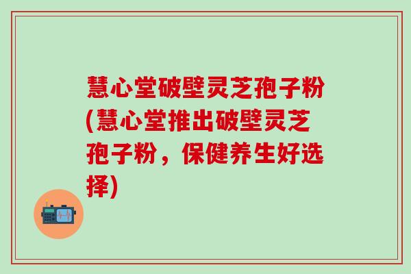 慧心堂破壁灵芝孢子粉(慧心堂推出破壁灵芝孢子粉，保健养生好选择)