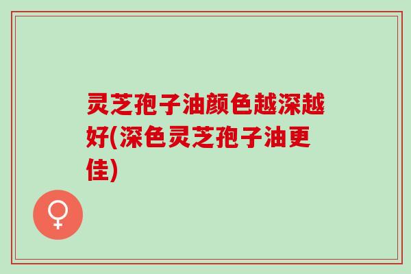 灵芝孢子油颜色越深越好(深色灵芝孢子油更佳)