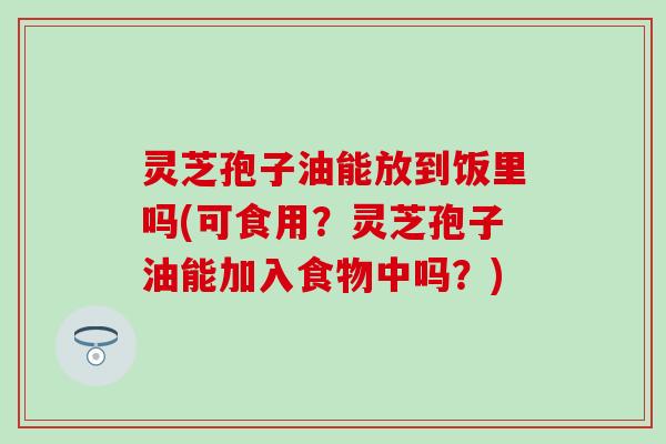 灵芝孢子油能放到饭里吗(可食用？灵芝孢子油能加入食物中吗？)