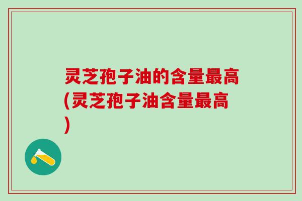 灵芝孢子油的含量最高(灵芝孢子油含量最高)