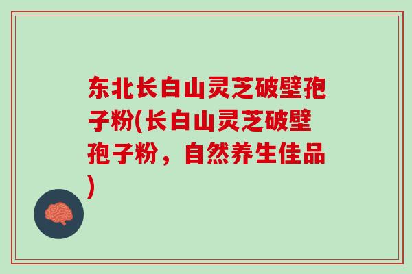 东北长白山灵芝破壁孢子粉(长白山灵芝破壁孢子粉，自然养生佳品)