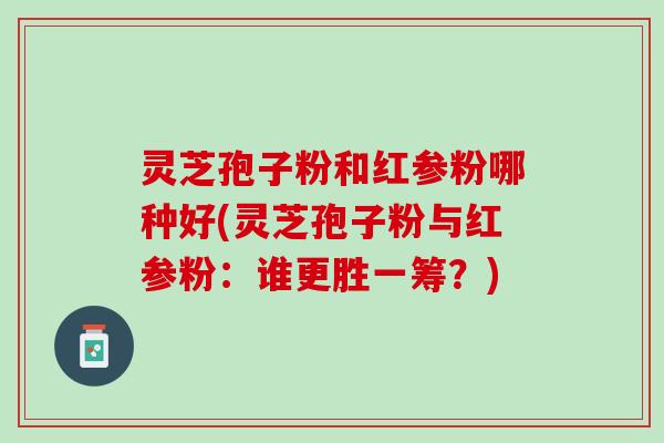灵芝孢子粉和红参粉哪种好(灵芝孢子粉与红参粉：谁更胜一筹？)