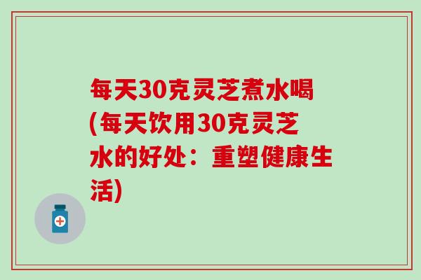 每天30克灵芝煮水喝(每天饮用30克灵芝水的好处：重塑健康生活)