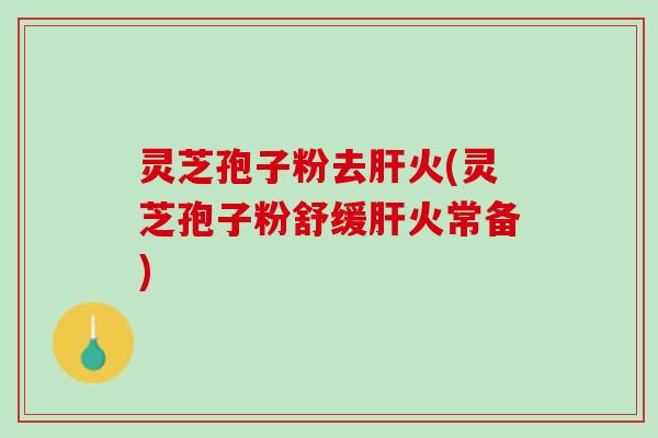 灵芝孢子粉去肝火(灵芝孢子粉舒缓肝火常备)