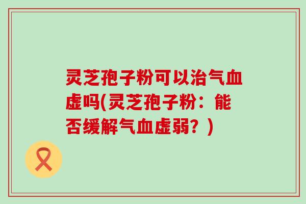 灵芝孢子粉可以治气血虚吗(灵芝孢子粉：能否缓解气血虚弱？)