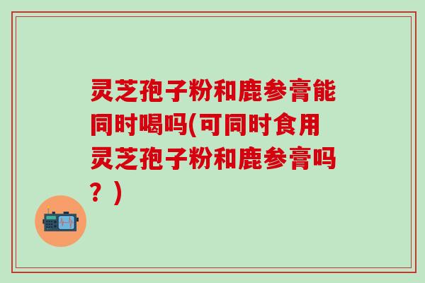 灵芝孢子粉和鹿参膏能同时喝吗(可同时食用灵芝孢子粉和鹿参膏吗？)