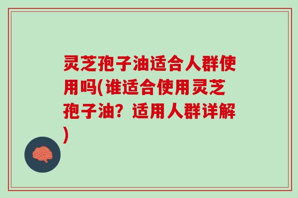 灵芝孢子油适合人群使用吗(谁适合使用灵芝孢子油？适用人群详解)