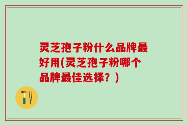 灵芝孢子粉什么品牌最好用(灵芝孢子粉哪个品牌最佳选择？)