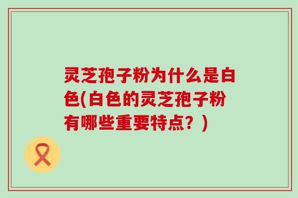 灵芝孢子粉为什么是白色(白色的灵芝孢子粉有哪些重要特点？)