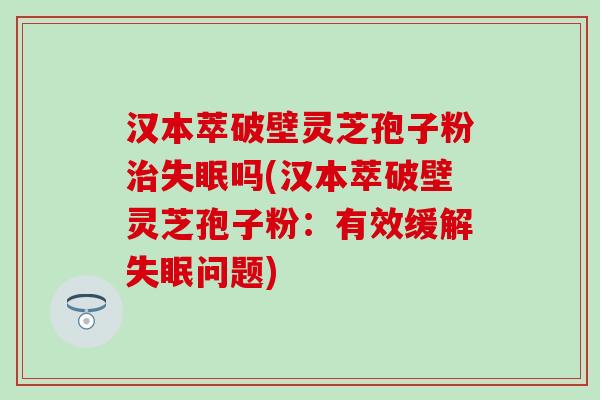 汉本萃破壁灵芝孢子粉治失眠吗(汉本萃破壁灵芝孢子粉：有效缓解失眠问题)