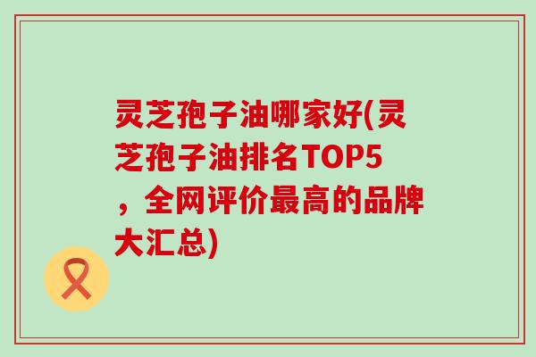 灵芝孢子油哪家好(灵芝孢子油排名TOP5，全网评价最高的品牌大汇总)