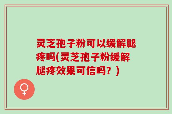 灵芝孢子粉可以缓解腿疼吗(灵芝孢子粉缓解腿疼效果可信吗？)